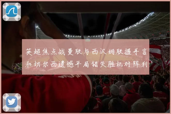 英超焦点战曼联与西汉姆联握手言和切尔西遗憾平局错失胜机对阵利兹联