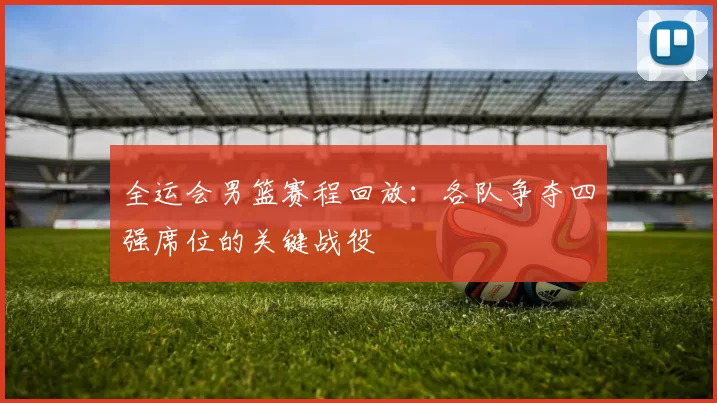全运会男篮赛程回放：各队争夺四强席位的关键战役