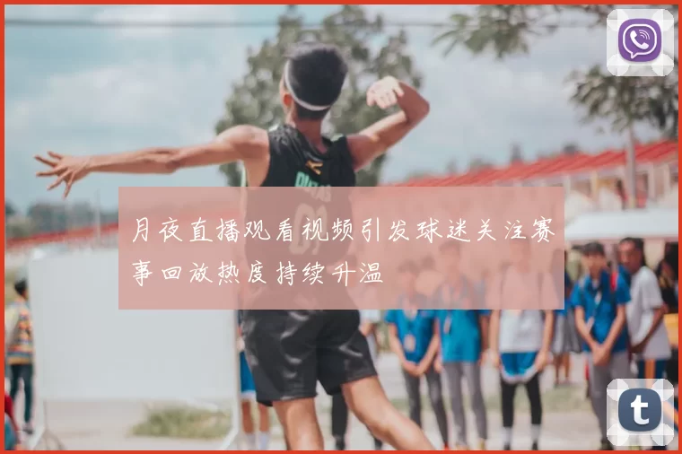 月夜直播观看视频引发球迷关注赛事回放热度持续升温