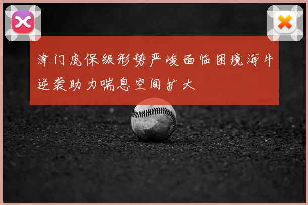津门虎保级形势严峻面临困境海牛逆袭助力喘息空间扩大