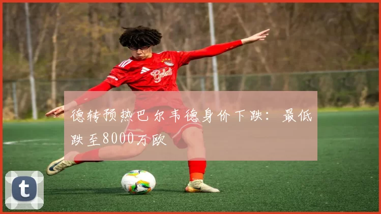 德转预热巴尔韦德身价下跌：最低跌至8000万欧
