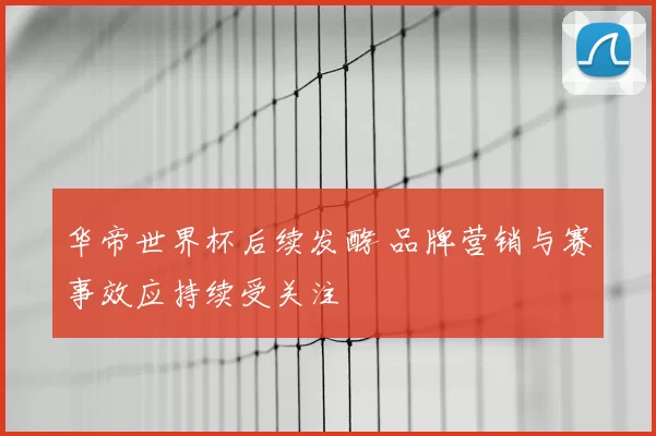 华帝世界杯后续发酵 品牌营销与赛事效应持续受关注