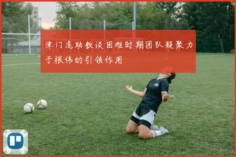 津门虎助教谈困难时期团队凝聚力于根伟的引领作用
