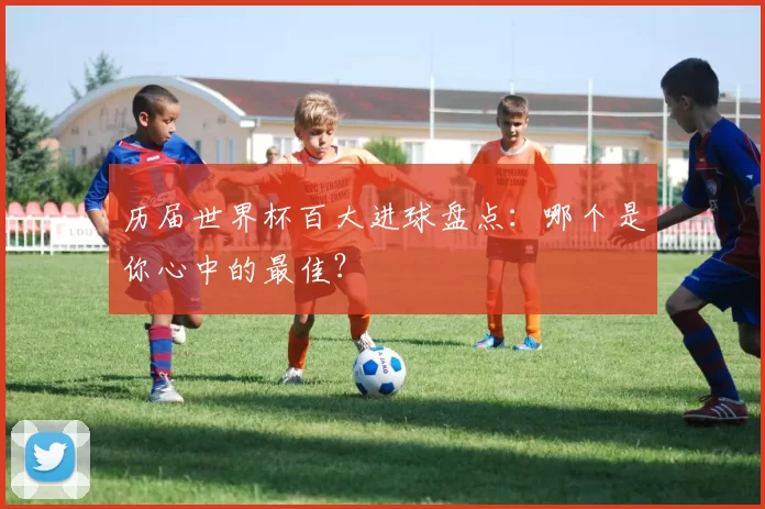 历届世界杯百大进球盘点:哪个是你心中的最佳?
