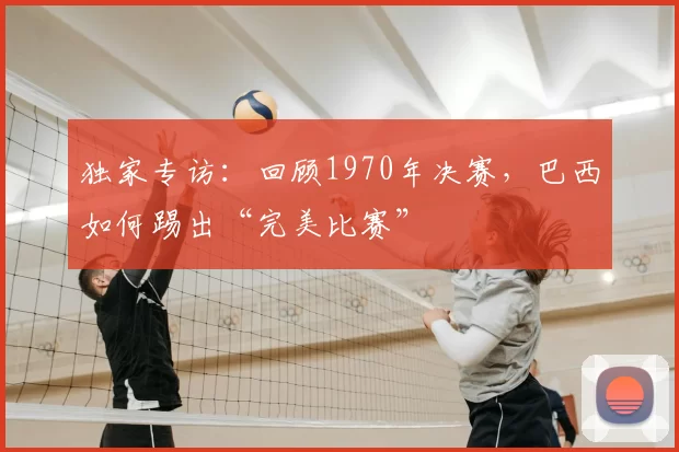 独家专访:回顾1970年决赛,巴西如何踢出“完美比赛”