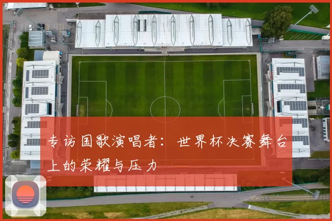 专访国歌演唱者：世界杯决赛舞台上的荣耀与压力