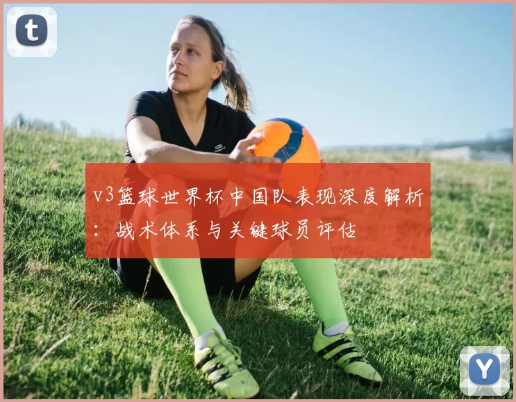 v3篮球世界杯中国队表现深度解析:战术体系与关键球员评估