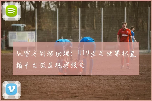 从官方到移动端：U19女足世界杯直播平台深度观察报告