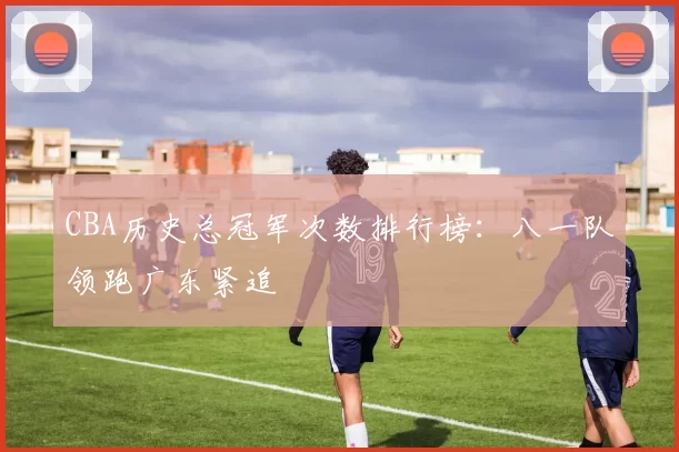 CBA历史总冠军次数排行榜:八一队领跑广东紧追