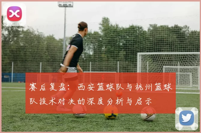 赛后复盘:西安篮球队与杭州篮球队技术对决的深度分析与启示