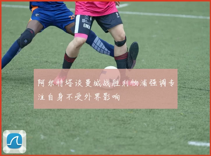 阿尔特塔谈曼城战胜利物浦强调专注自身不受外界影响