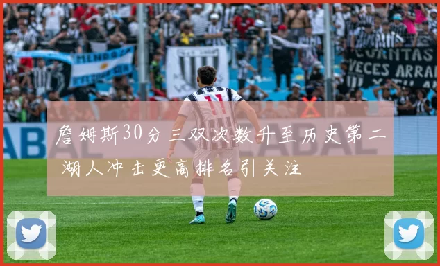 詹姆斯30分三双次数升至历史第二 湖人冲击更高排名引关注