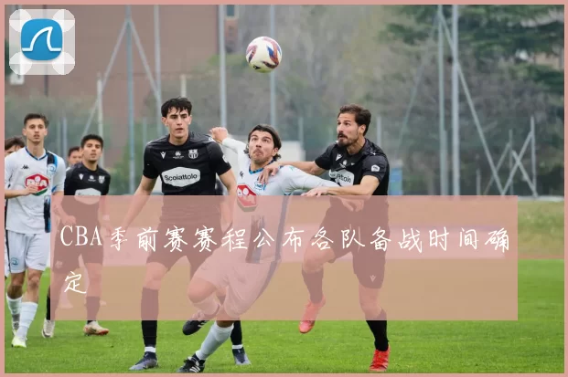CBA季前赛赛程公布各队备战时间确定