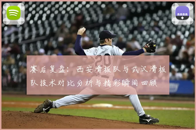 赛后复盘:西安滑板队与武汉滑板队技术对比分析与精彩瞬间回顾