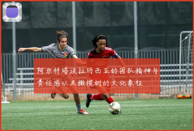 阿尔特塔谈拉玛西亚的团队精神与责任感以及橄榄树的文化象征