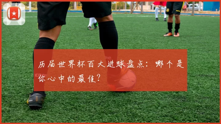 历届世界杯百大进球盘点:哪个是你心中的最佳?