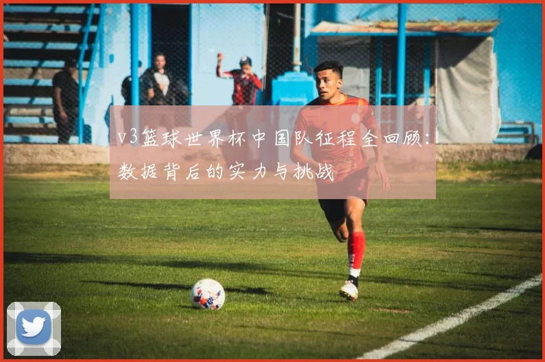 v3篮球世界杯中国队征程全回顾:数据背后的实力与挑战