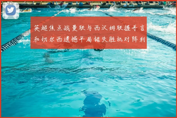 英超焦点战曼联与西汉姆联握手言和切尔西遗憾平局错失胜机对阵利兹联