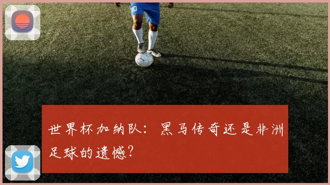 世界杯加纳队:黑马传奇还是非洲足球的遗憾?
