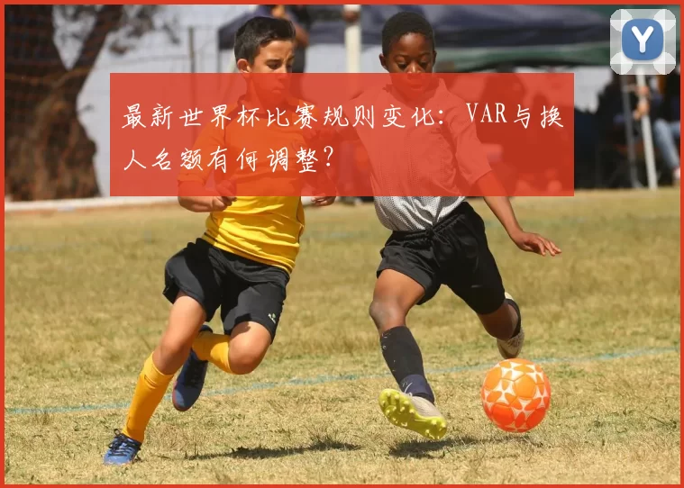 最新世界杯比赛规则变化:VAR与换人名额有何调整?