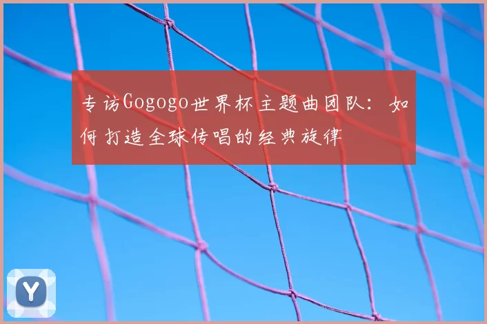 专访Gogogo世界杯主题曲团队:如何打造全球传唱的经典旋律