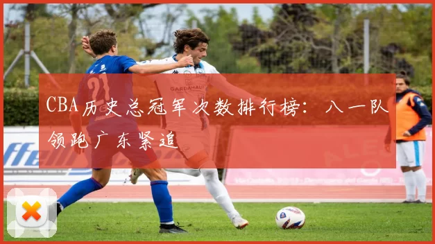 CBA历史总冠军次数排行榜:八一队领跑广东紧追