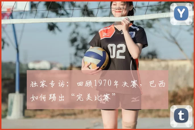独家专访:回顾1970年决赛,巴西如何踢出“完美比赛”