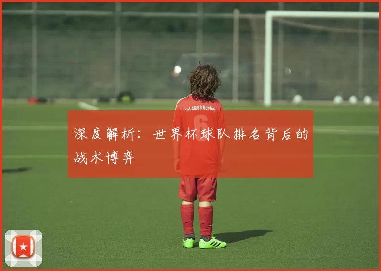 深度解析:世界杯球队排名背后的战术博弈