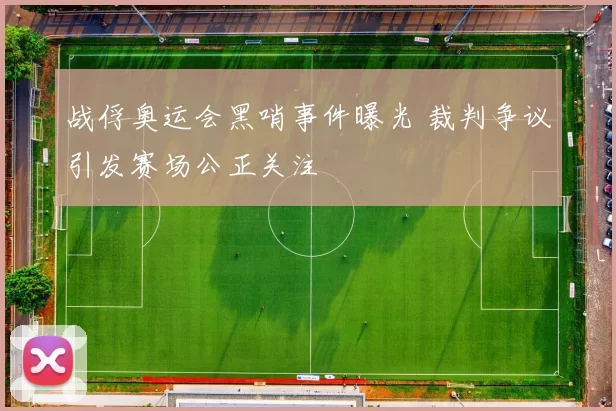 战俘奥运会黑哨事件曝光 裁判争议引发赛场公正关注
