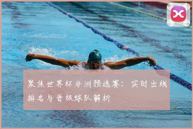 聚焦世界杯非洲预选赛：实时出线排名与晋级球队解析