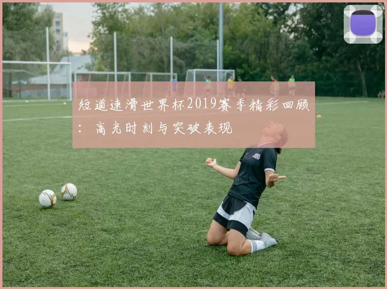 短道速滑世界杯2019赛季精彩回顾:高光时刻与突破表现