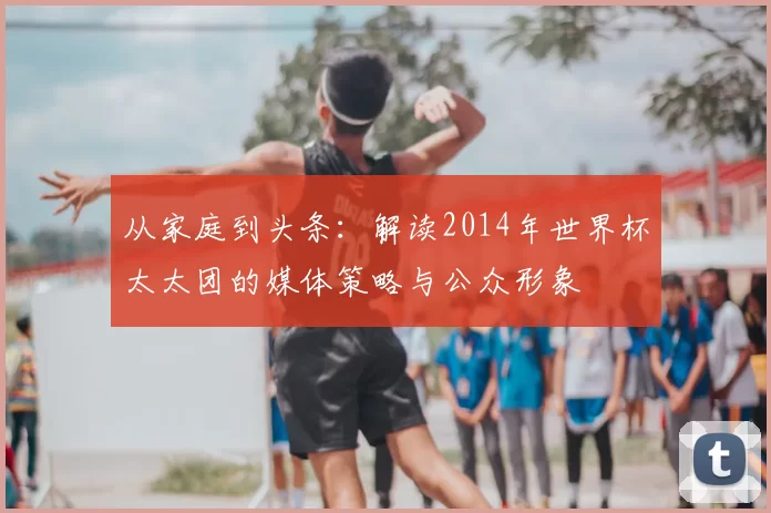 从家庭到头条:解读2014年世界杯太太团的媒体策略与公众形象