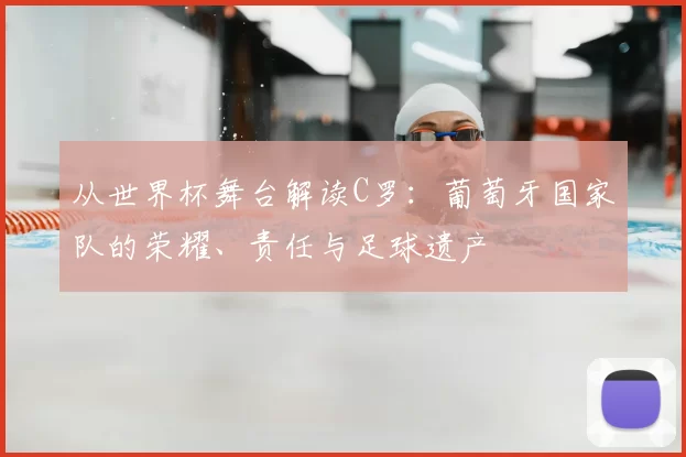 从世界杯舞台解读C罗:葡萄牙国家队的荣耀、责任与足球遗产