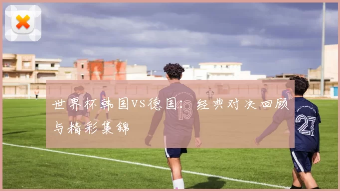 世界杯韩国vs德国:经典对决回顾与精彩集锦