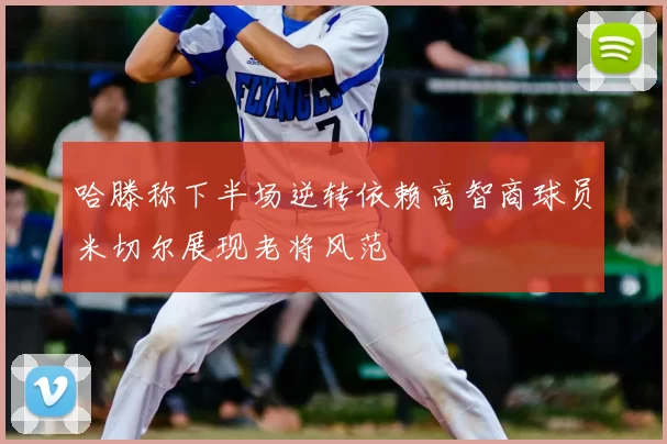 哈滕称下半场逆转依赖高智商球员米切尔展现老将风范
