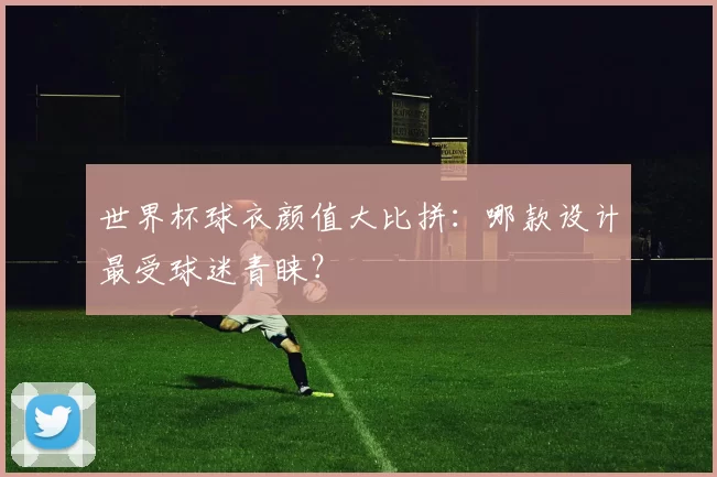 世界杯球衣颜值大比拼:哪款设计最受球迷青睐?