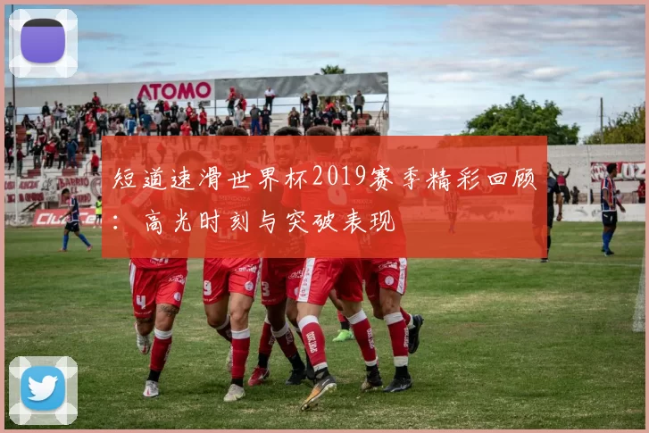 短道速滑世界杯2019赛季精彩回顾:高光时刻与突破表现