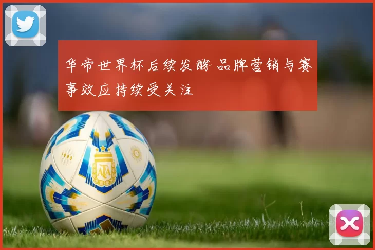 华帝世界杯后续发酵 品牌营销与赛事效应持续受关注