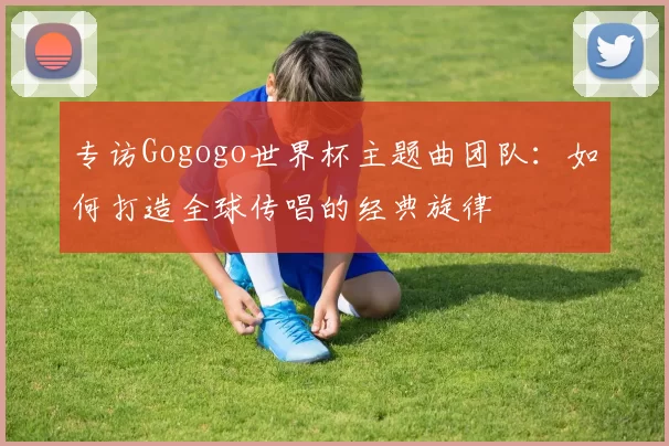 专访Gogogo世界杯主题曲团队：如何打造全球传唱的经典旋律