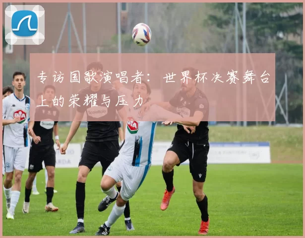 专访国歌演唱者：世界杯决赛舞台上的荣耀与压力