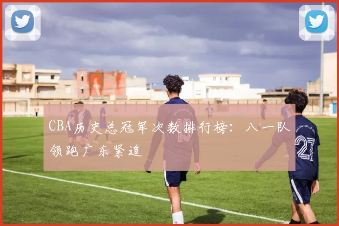 CBA历史总冠军次数排行榜:八一队领跑广东紧追