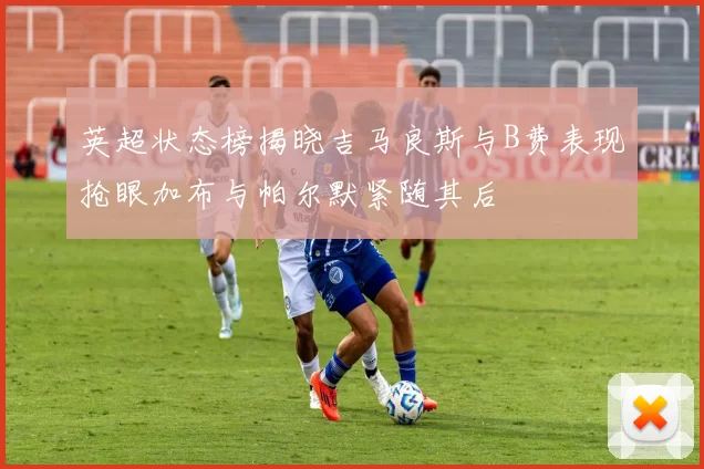 英超状态榜揭晓吉马良斯与B费表现抢眼加布与帕尔默紧随其后