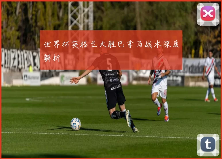 世界杯英格兰大胜巴拿马战术深度解析