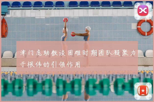 津门虎助教谈困难时期团队凝聚力于根伟的引领作用