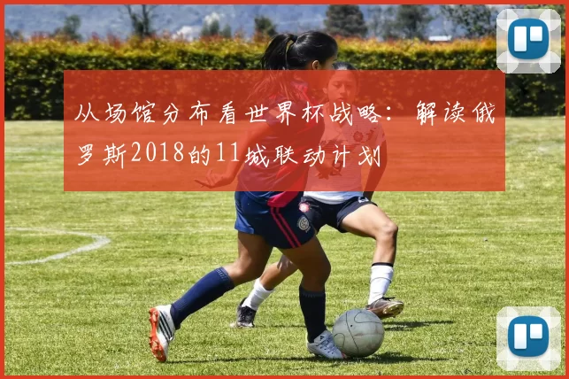 从场馆分布看世界杯战略:解读俄罗斯2018的11城联动计划
