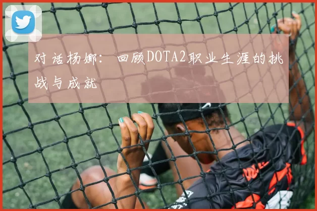 对话杨娜:回顾DOTA2职业生涯的挑战与成就