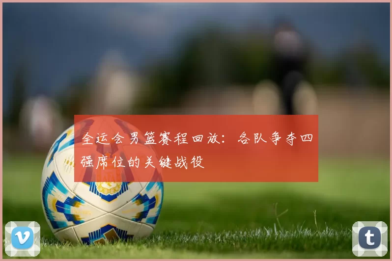 全运会男篮赛程回放：各队争夺四强席位的关键战役