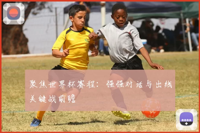 聚焦世界杯赛程:强强对话与出线关键战前瞻