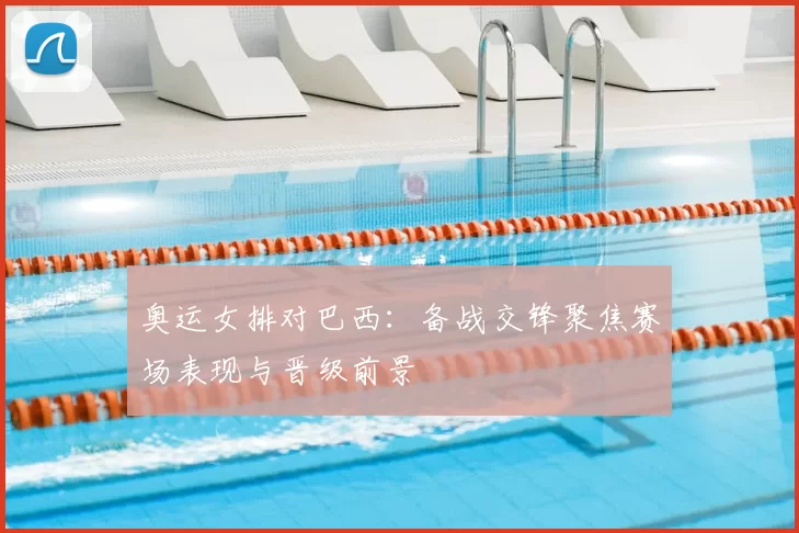 奥运女排对巴西：备战交锋聚焦赛场表现与晋级前景