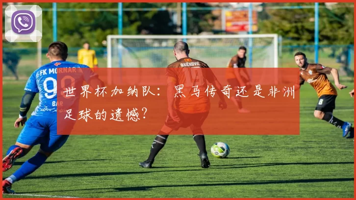 世界杯加纳队:黑马传奇还是非洲足球的遗憾?